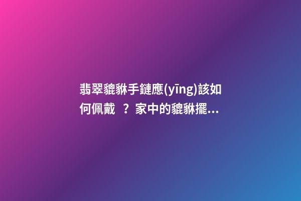翡翠貔貅手鏈應(yīng)該如何佩戴？家中的貔貅擺放有什么講究？